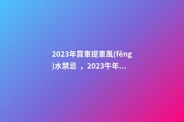 2023年買車提車風(fēng)水禁忌，2023牛年買車提車有什么講究